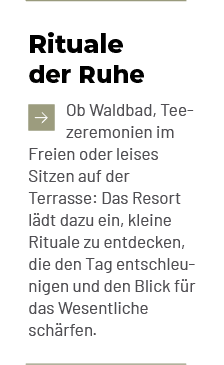 Rituale der Ruhe ￼Ob Waldbad, Tee zeremonien im Freien oder leises Sitzen auf der Terrasse: Das Resort l dt dazu ein,...