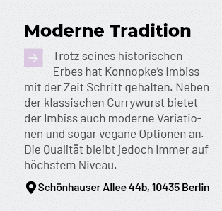 Moderne Tradition ￼Trotz seines historischen Erbes hat Konnopke‘s Imbiss mit der Zeit Schritt gehalten. Neben der kla...