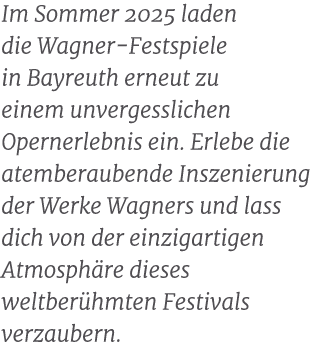 Im Sommer 2025 laden die Wagner Festspiele in Bayreuth erneut zu einem unvergesslichen Opernerlebnis ein. Erlebe die ...